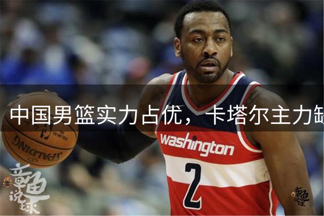 中国男篮实力占优，卡塔尔主力缺席或利好