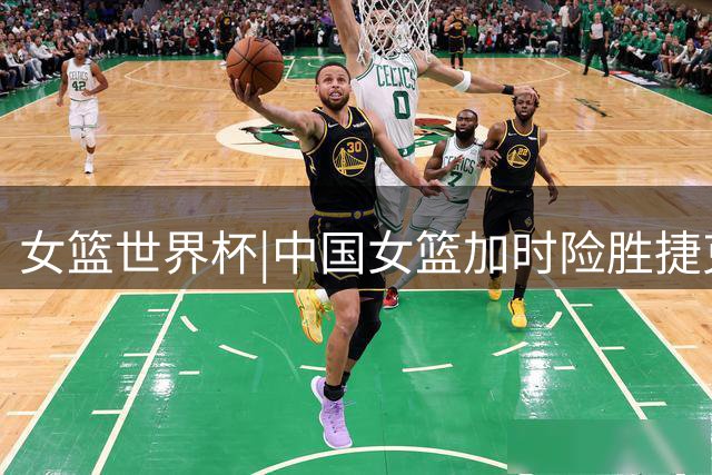 女篮世界杯|中国女篮加时险胜捷克，张子宇还要多向韩旭学习