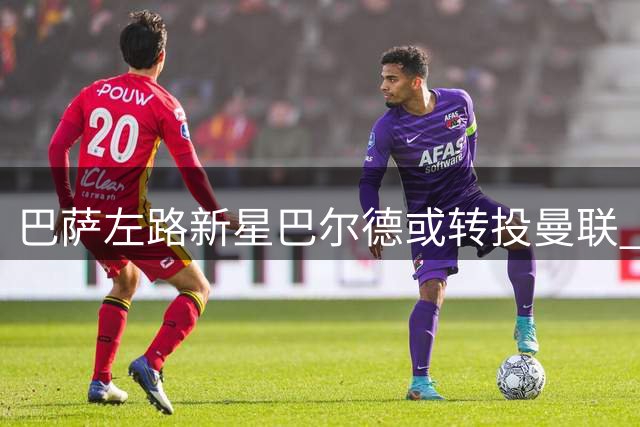 巴萨左路新星巴尔德或转投曼联 坎塞洛回归成关键变量
