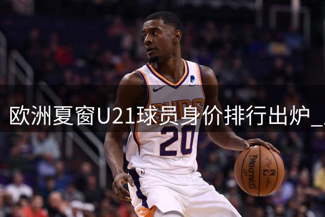 欧洲夏窗U21球员身价排行出炉 皇马新援迪奥曼德登顶