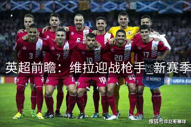 英超前瞻：维拉迎战枪手 新赛季首战惨败埋隐患